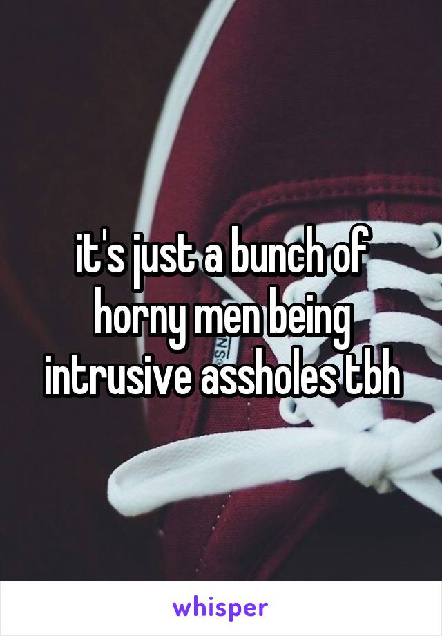 it's just a bunch of horny men being intrusive assholes tbh