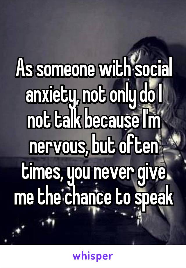 As someone with social anxiety, not only do I not talk because I'm nervous, but often times, you never give me the chance to speak