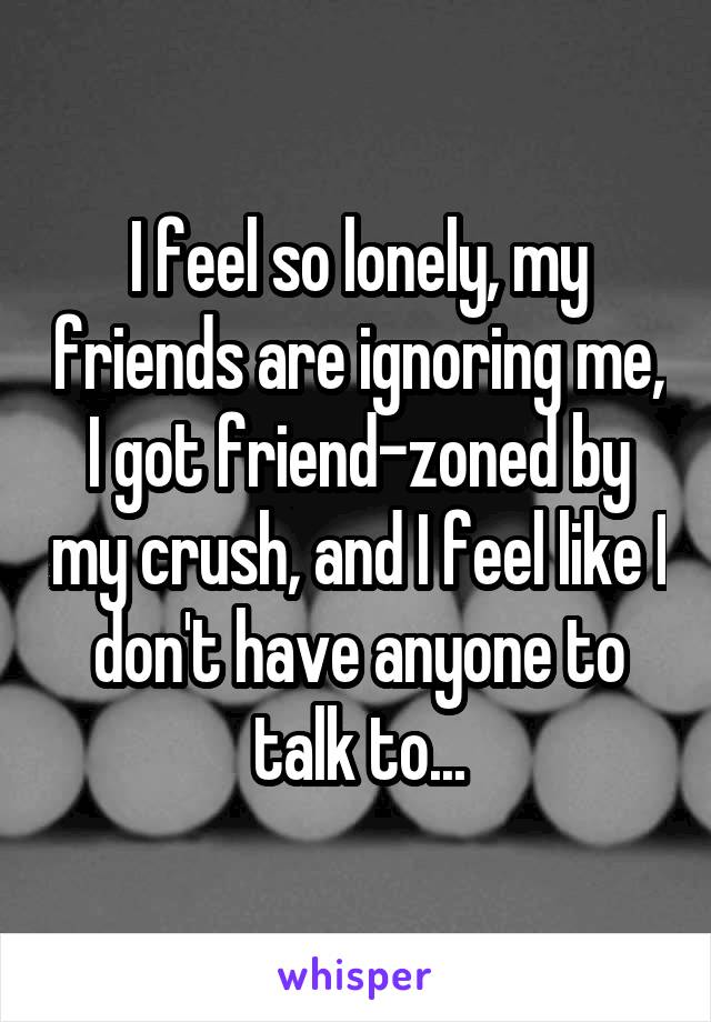 I feel so lonely, my friends are ignoring me, I got friend-zoned by my crush, and I feel like I don't have anyone to talk to...