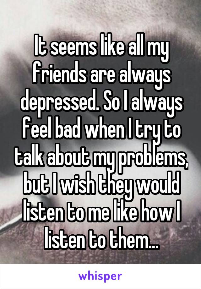 It seems like all my friends are always depressed. So I always feel bad when I try to talk about my problems, but I wish they would listen to me like how I listen to them...