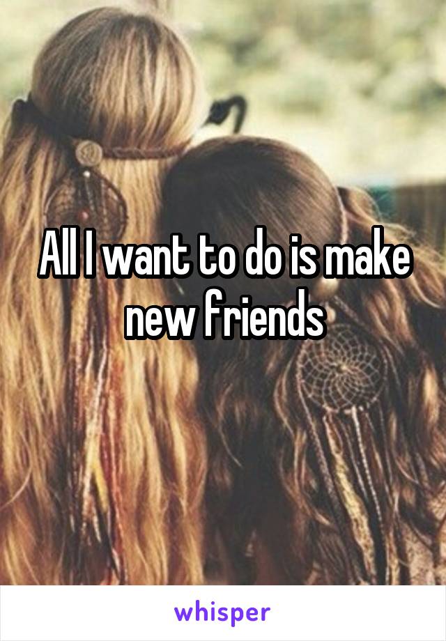 All I want to do is make new friends
