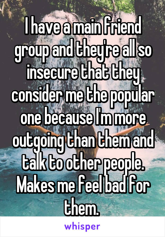 I have a main friend group and they're all so insecure that they consider me the popular one because I'm more outgoing than them and talk to other people. Makes me feel bad for them. 