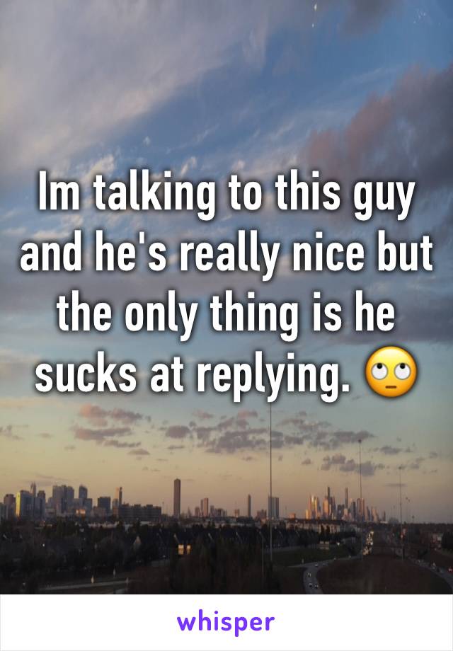 Im talking to this guy and he's really nice but the only thing is he sucks at replying. 🙄