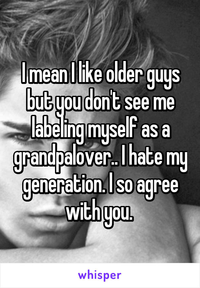 I mean I like older guys but you don't see me labeling myself as a grandpalover.. I hate my generation. I so agree with you. 