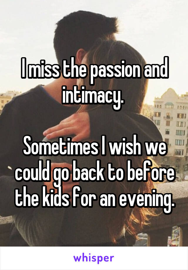 I miss the passion and intimacy. 

Sometimes I wish we could go back to before the kids for an evening.