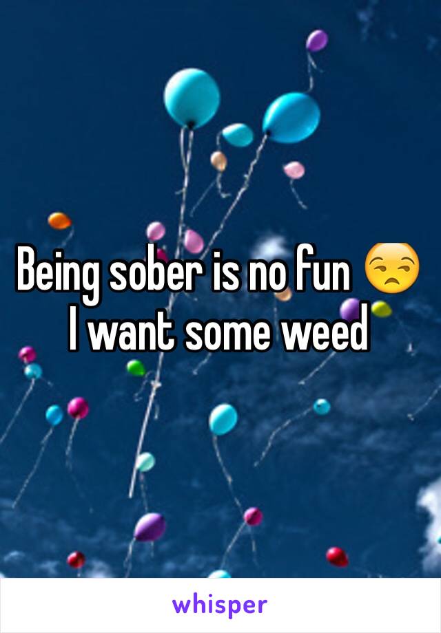 Being sober is no fun 😒 I want some weed