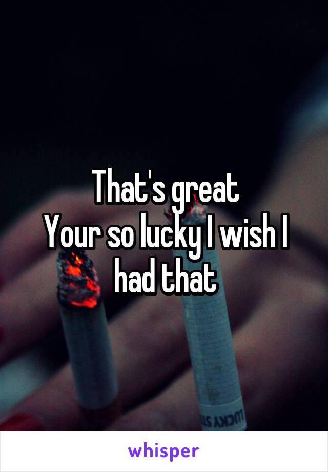 That's great
Your so lucky I wish I had that