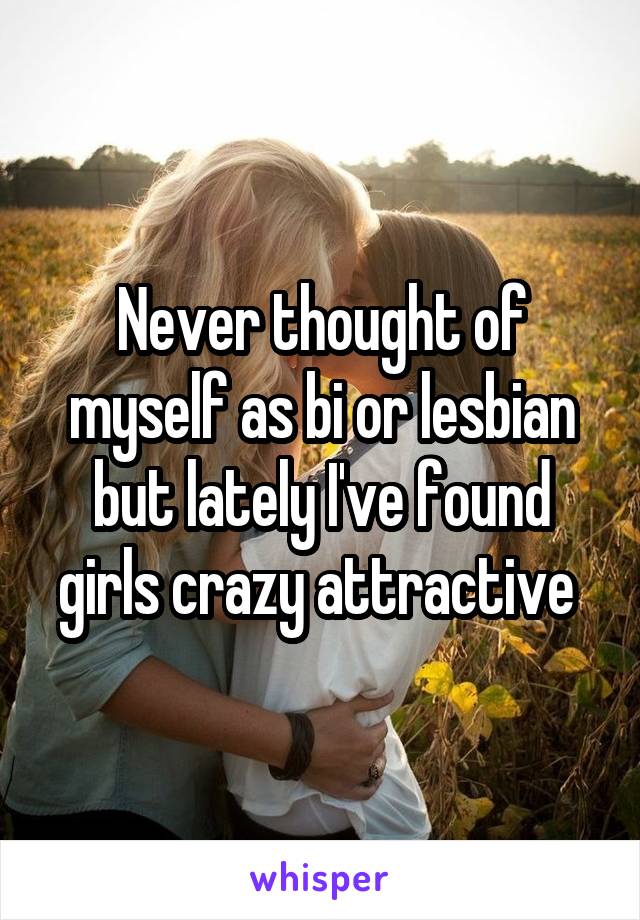 Never thought of myself as bi or lesbian but lately I've found girls crazy attractive 