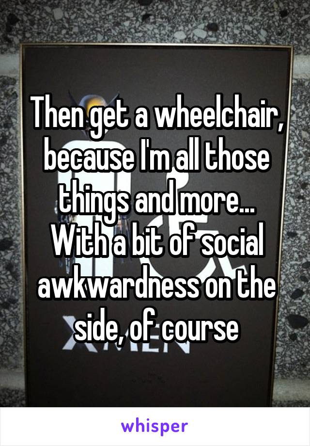 Then get a wheelchair, because I'm all those things and more...
With a bit of social awkwardness on the side, of course