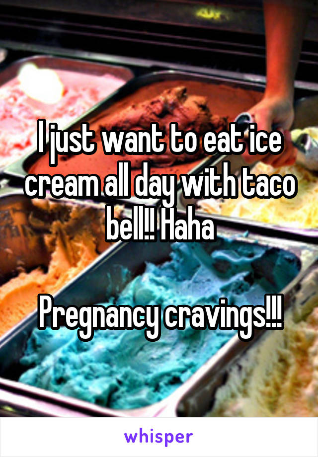 I just want to eat ice cream all day with taco bell!! Haha

Pregnancy cravings!!!