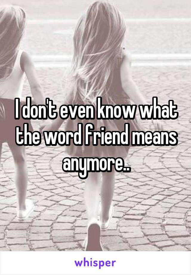 I don't even know what the word friend means anymore..