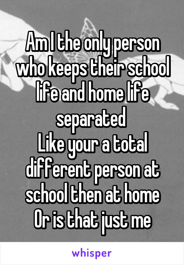 Am I the only person who keeps their school life and home life separated 
Like your a total different person at school then at home
Or is that just me