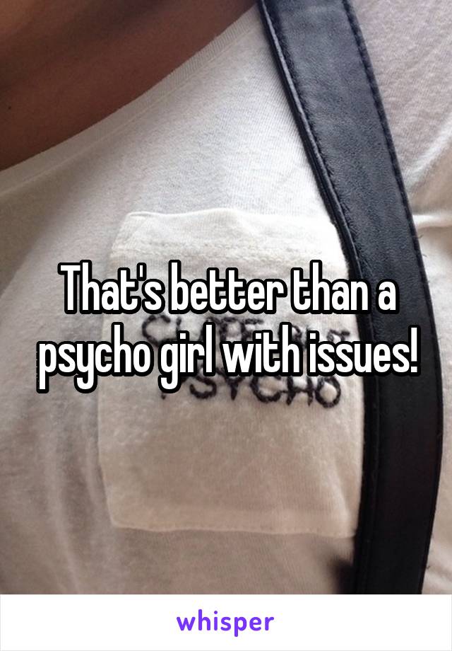 That's better than a psycho girl with issues!