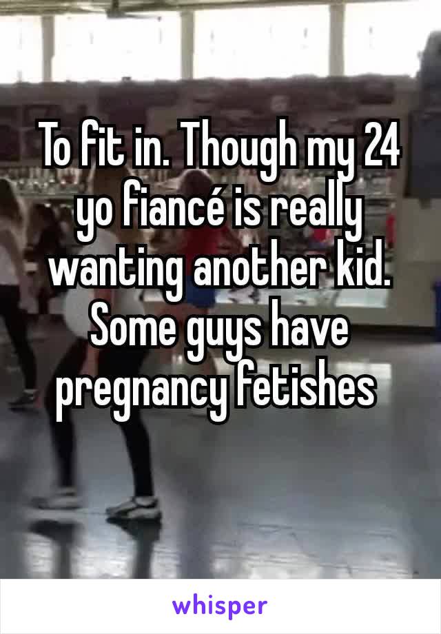 To fit in. Though my 24 yo fiancé is really wanting another kid. Some guys have pregnancy fetishes 