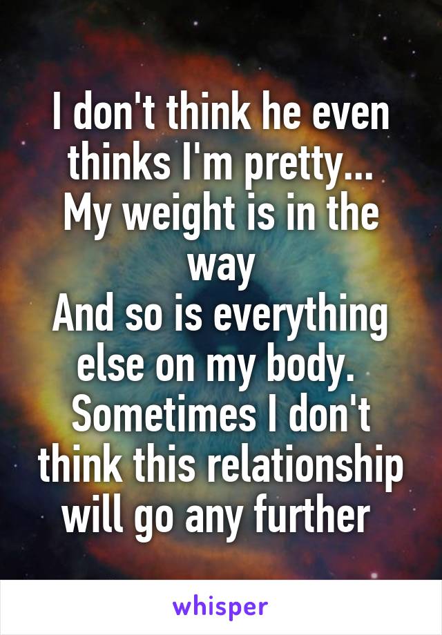 I don't think he even thinks I'm pretty...
My weight is in the way
And so is everything else on my body. 
Sometimes I don't think this relationship will go any further 