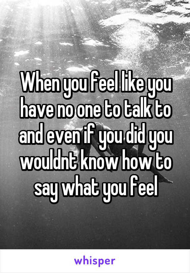 When you feel like you have no one to talk to and even if you did you wouldnt know how to say what you feel