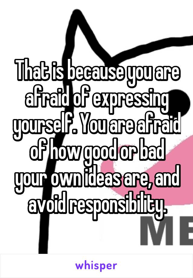 That is because you are afraid of expressing yourself. You are afraid of how good or bad your own ideas are, and avoid responsibility.