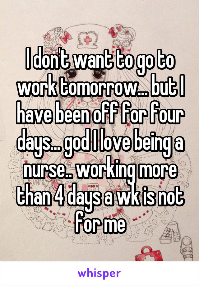 I don't want to go to work tomorrow... but I have been off for four days... god I love being a nurse.. working more than 4 days a wk is not for me