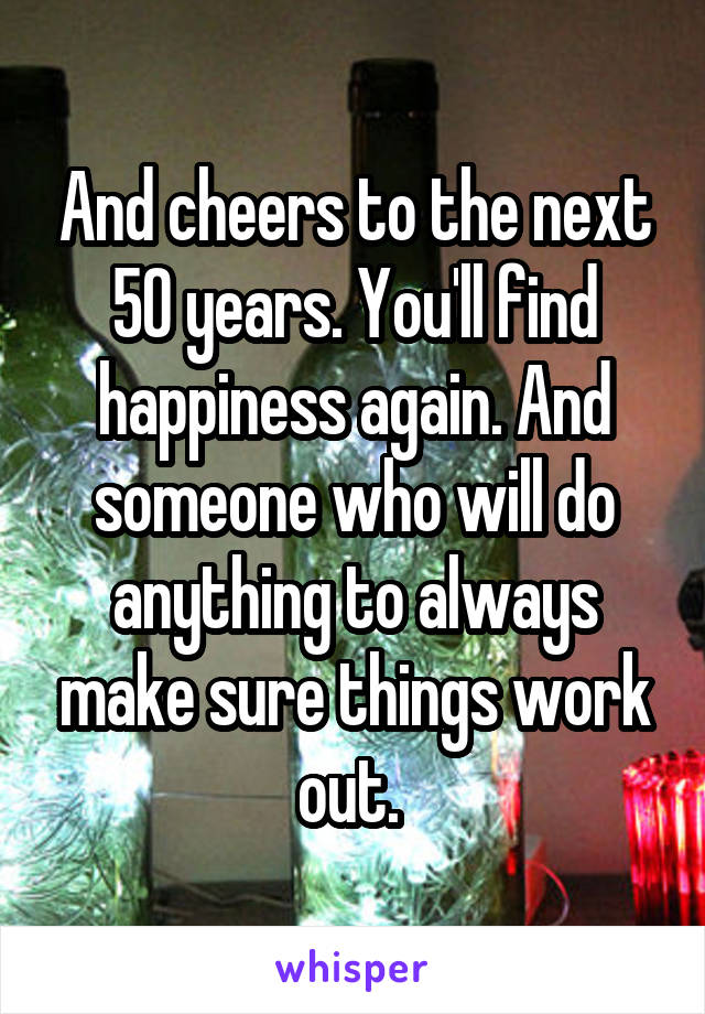 And cheers to the next 50 years. You'll find happiness again. And someone who will do anything to always make sure things work out. 