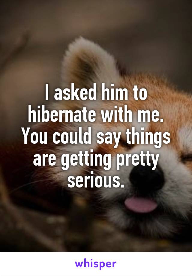 I asked him to hibernate with me.
You could say things are getting pretty serious.