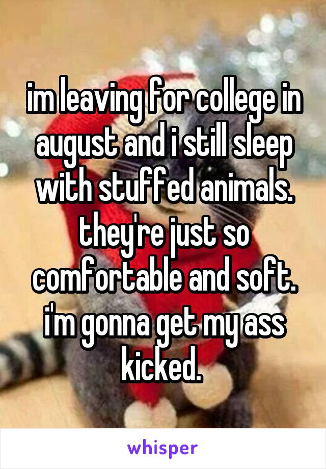 im leaving for college in august and i still sleep with stuffed animals. they're just so comfortable and soft. i'm gonna get my ass kicked. 