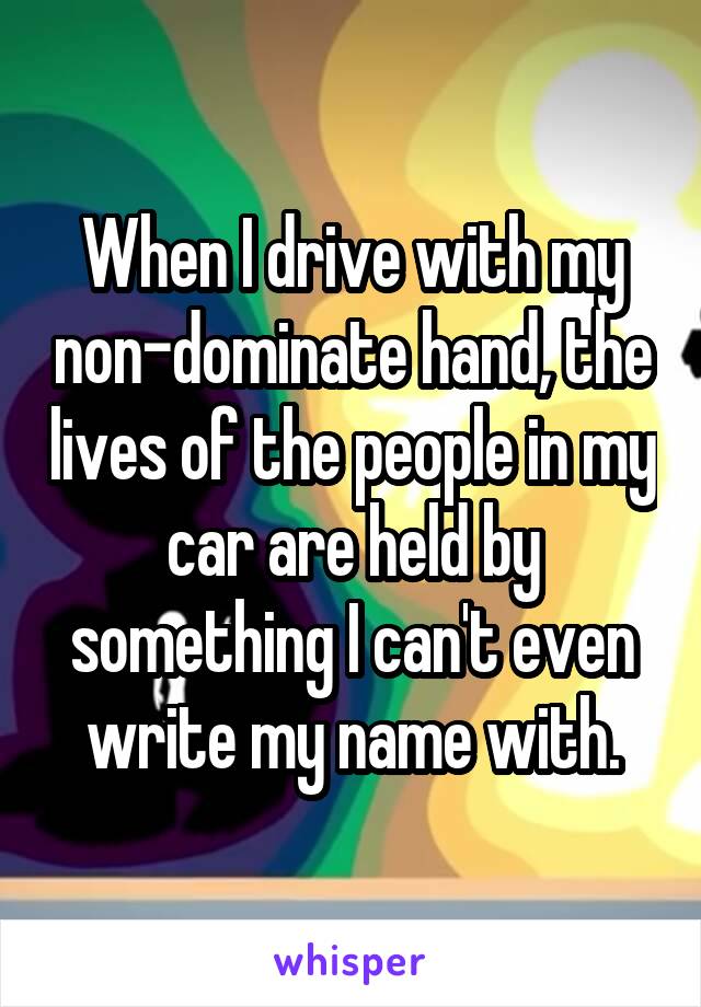 When I drive with my non-dominate hand, the lives of the people in my car are held by something I can't even write my name with.