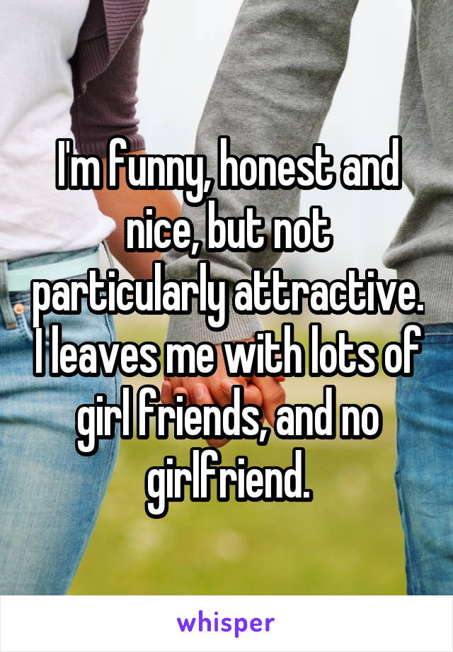 I'm funny, honest and nice, but not particularly attractive. I leaves me with lots of girl friends, and no girlfriend.