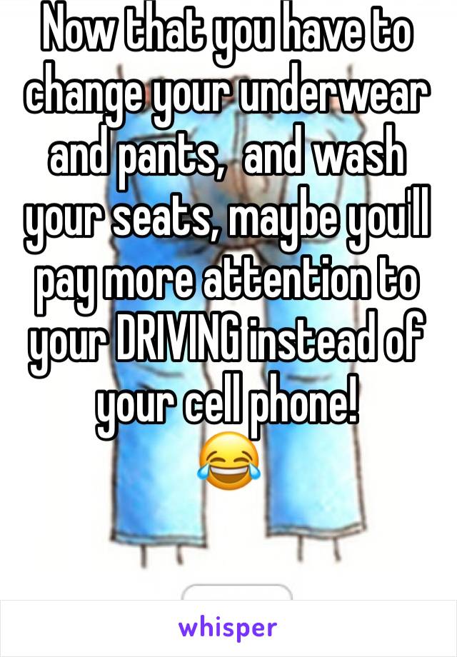 Now that you have to change your underwear and pants,  and wash your seats, maybe you'll pay more attention to your DRIVING instead of your cell phone!
😂