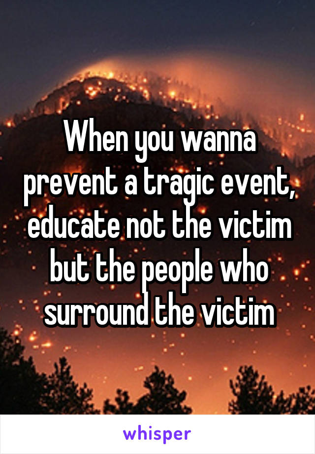 When you wanna prevent a tragic event, educate not the victim but the people who surround the victim