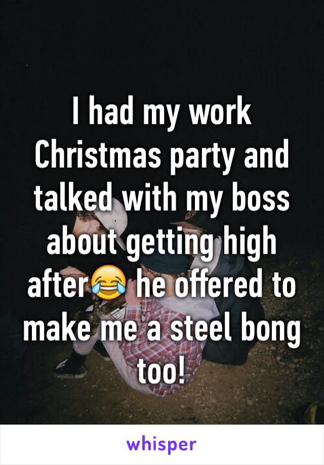 I had my work Christmas party and talked with my boss about getting high after😂 he offered to make me a steel bong too!