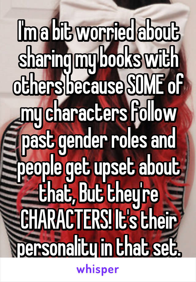 I'm a bit worried about sharing my books with others because SOME of my characters follow past gender roles and people get upset about that, But they're CHARACTERS! It's their personality in that set.