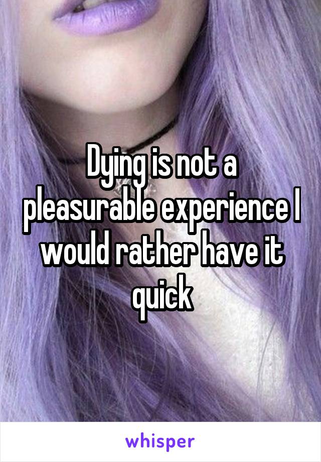 Dying is not a pleasurable experience I would rather have it quick