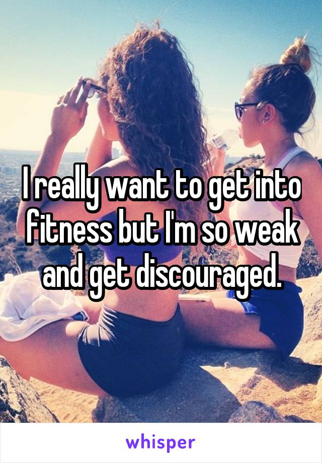 I really want to get into fitness but I'm so weak and get discouraged.