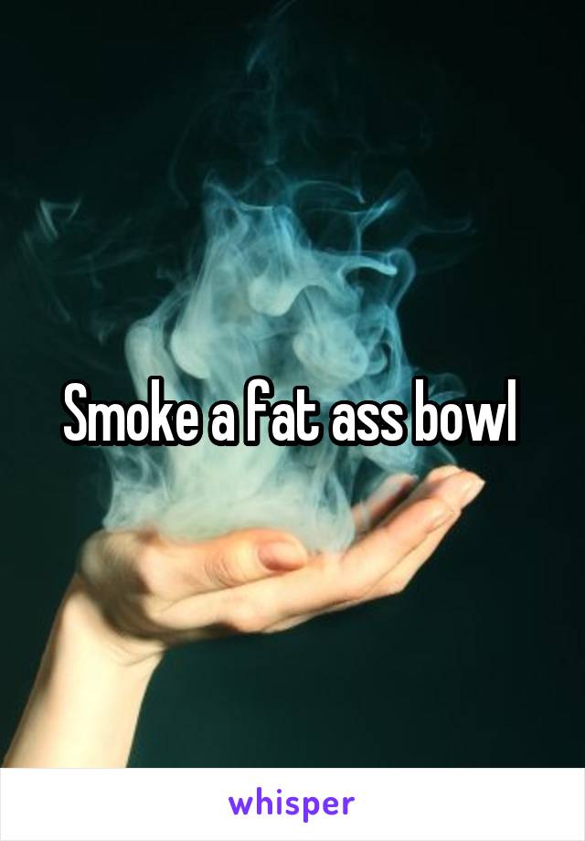 Smoke a fat ass bowl 