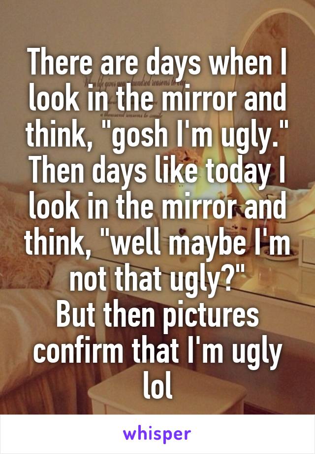 There are days when I look in the mirror and think, "gosh I'm ugly." Then days like today I look in the mirror and think, "well maybe I'm not that ugly?"
But then pictures confirm that I'm ugly lol