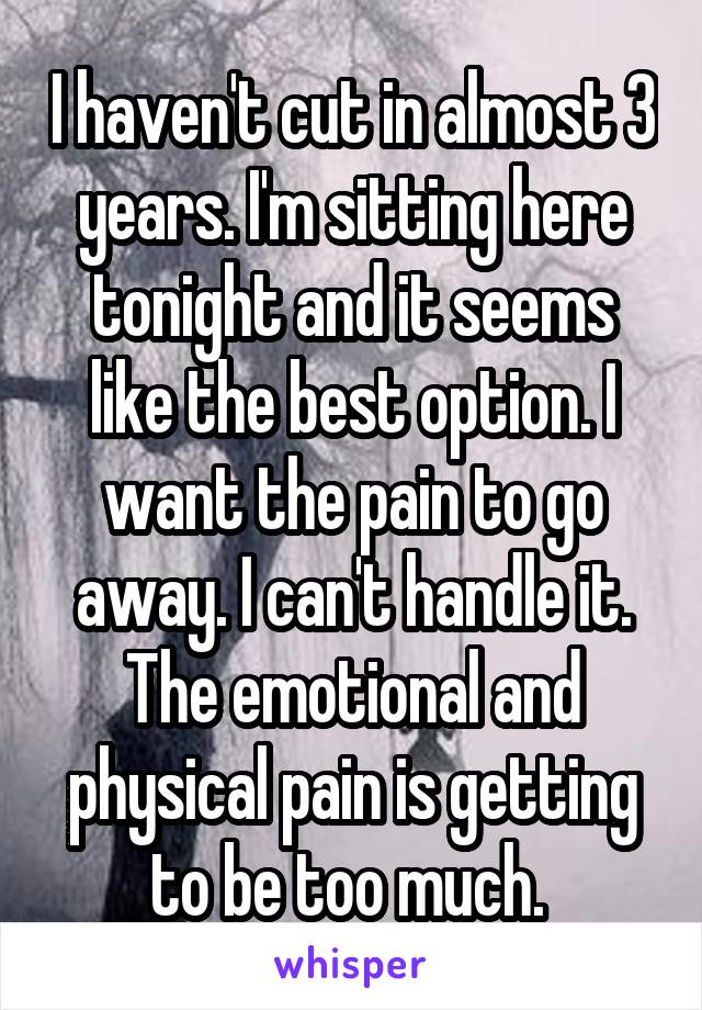 I haven't cut in almost 3 years. I'm sitting here tonight and it seems like the best option. I want the pain to go away. I can't handle it. The emotional and physical pain is getting to be too much. 