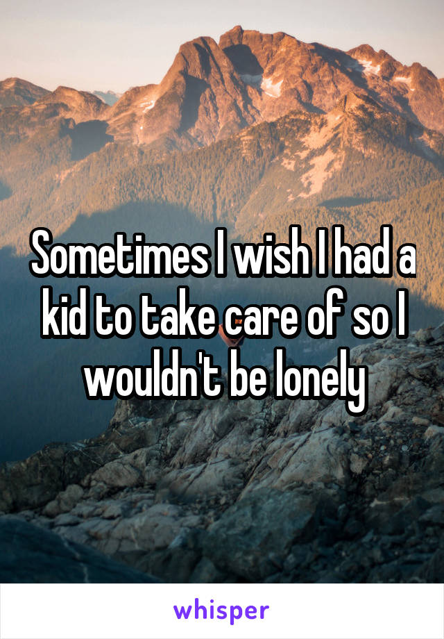 Sometimes I wish I had a kid to take care of so I wouldn't be lonely