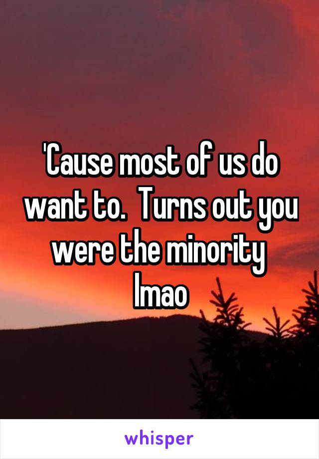 'Cause most of us do want to.  Turns out you were the minority  lmao