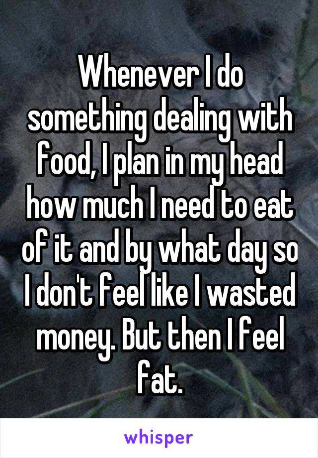 Whenever I do something dealing with food, I plan in my head how much I need to eat of it and by what day so I don't feel like I wasted money. But then I feel fat.