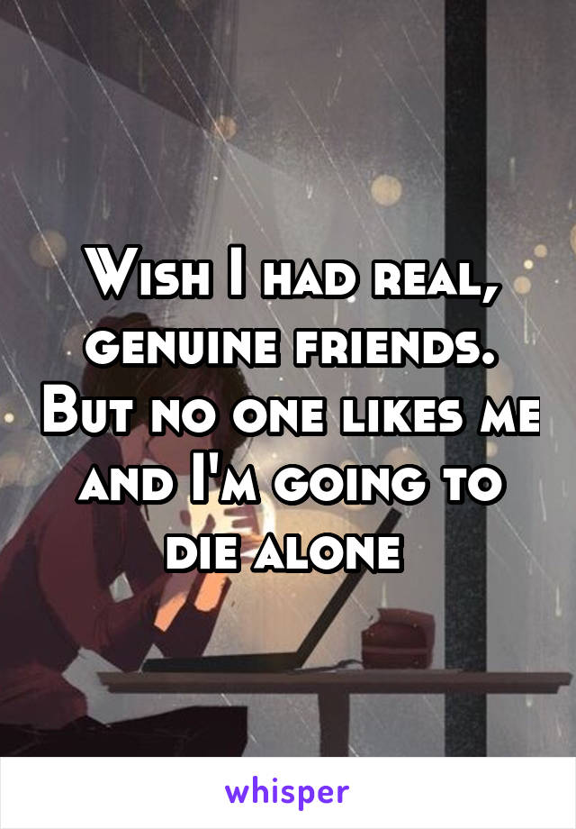 Wish I had real, genuine friends. But no one likes me and I'm going to die alone 