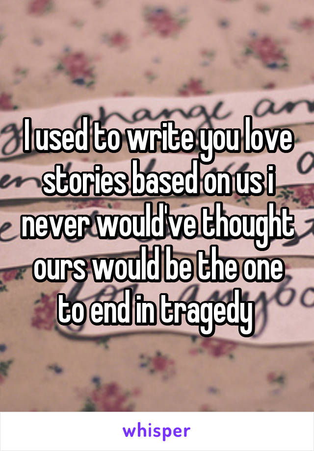 I used to write you love stories based on us i never would've thought ours would be the one to end in tragedy 