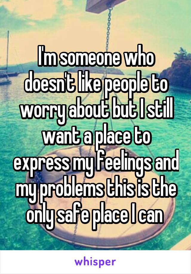 I'm someone who doesn't like people to worry about but I still want a place to express my feelings and my problems this is the only safe place I can 