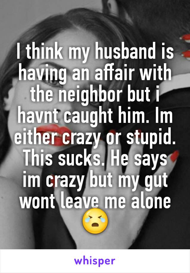 I think my husband is having an affair with the neighbor but i havnt caught him. Im either crazy or stupid. This sucks. He says im crazy but my gut wont leave me alone 😭