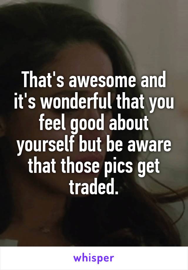 That's awesome and it's wonderful that you feel good about yourself but be aware that those pics get traded.