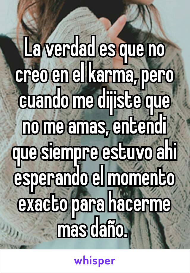 La verdad es que no creo en el karma, pero cuando me dijiste que no me amas, entendi que siempre estuvo ahi esperando el momento exacto para hacerme mas daño. 