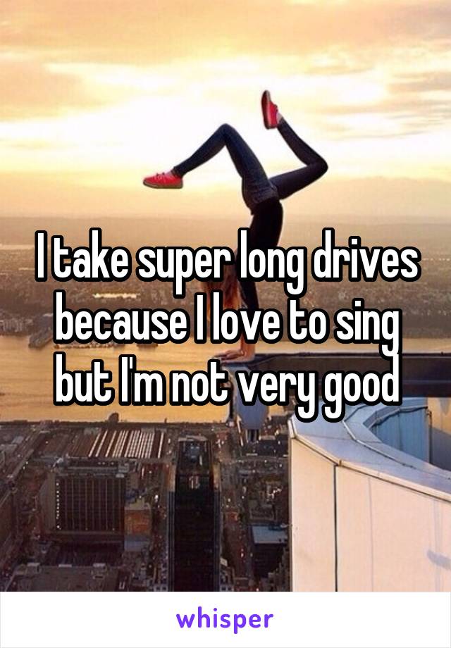 I take super long drives because I love to sing but I'm not very good