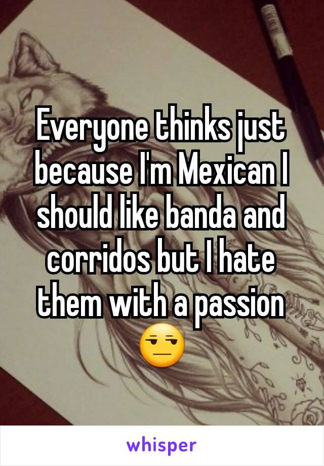 Everyone thinks just because I'm Mexican I should like banda and corridos but I hate them with a passion 😒