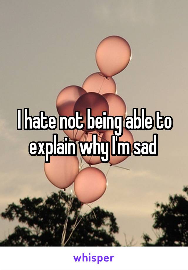 I hate not being able to explain why I'm sad 