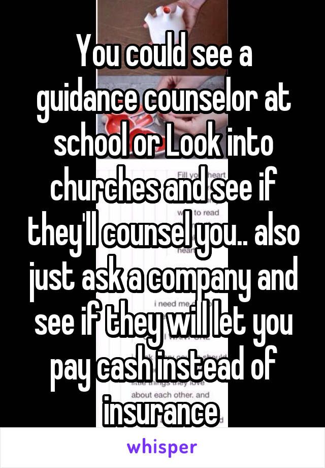 You could see a guidance counselor at school or Look into churches and see if they'll counsel you.. also just ask a company and see if they will let you pay cash instead of insurance 