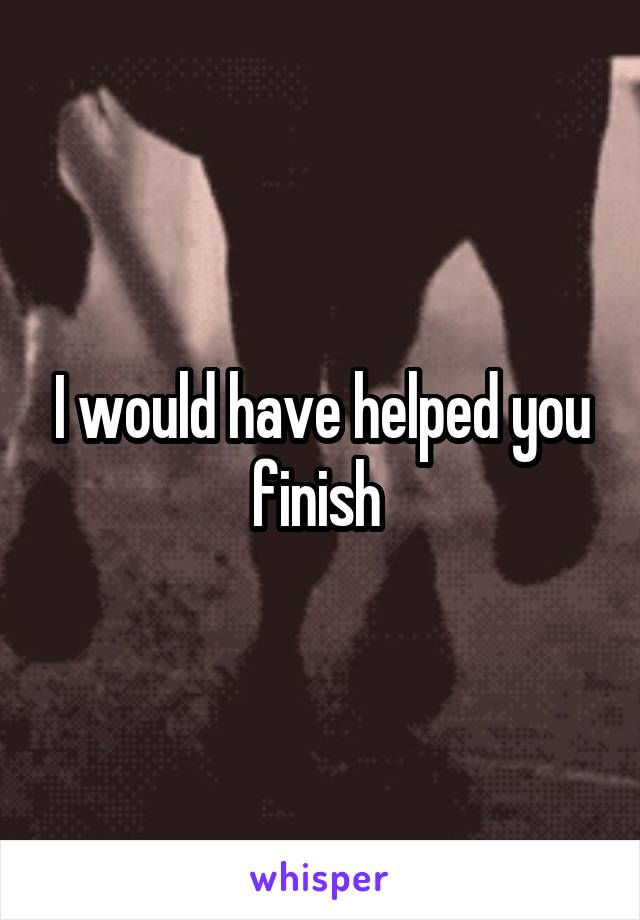 I would have helped you finish 